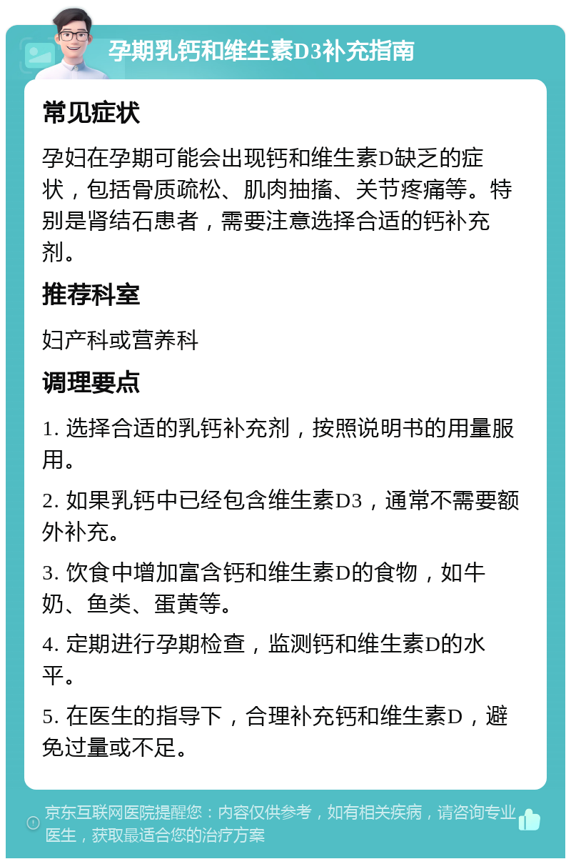 孕期乳钙和维生素D3补充指南 常见症状 孕妇在孕期可能会出现钙和维生素D缺乏的症状，包括骨质疏松、肌肉抽搐、关节疼痛等。特别是肾结石患者，需要注意选择合适的钙补充剂。 推荐科室 妇产科或营养科 调理要点 1. 选择合适的乳钙补充剂，按照说明书的用量服用。 2. 如果乳钙中已经包含维生素D3，通常不需要额外补充。 3. 饮食中增加富含钙和维生素D的食物，如牛奶、鱼类、蛋黄等。 4. 定期进行孕期检查，监测钙和维生素D的水平。 5. 在医生的指导下，合理补充钙和维生素D，避免过量或不足。