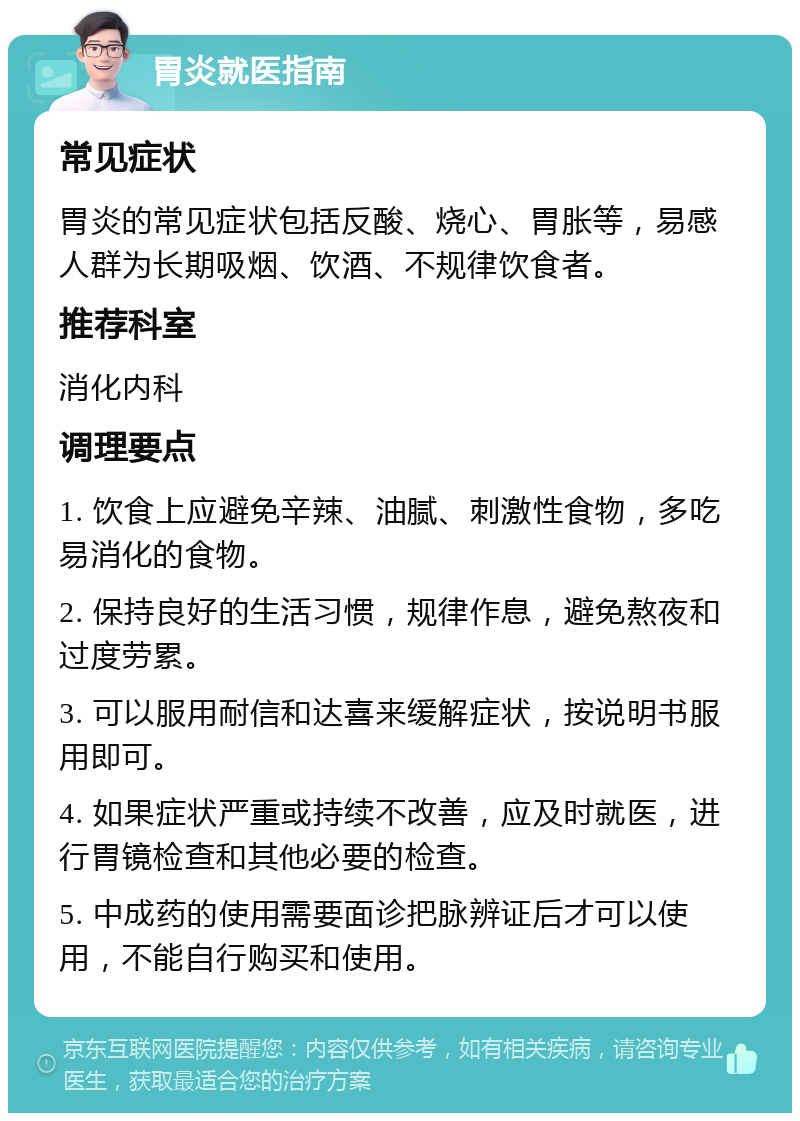 胃炎就医指南 常见症状 胃炎的常见症状包括反酸、烧心、胃胀等，易感人群为长期吸烟、饮酒、不规律饮食者。 推荐科室 消化内科 调理要点 1. 饮食上应避免辛辣、油腻、刺激性食物，多吃易消化的食物。 2. 保持良好的生活习惯，规律作息，避免熬夜和过度劳累。 3. 可以服用耐信和达喜来缓解症状，按说明书服用即可。 4. 如果症状严重或持续不改善，应及时就医，进行胃镜检查和其他必要的检查。 5. 中成药的使用需要面诊把脉辨证后才可以使用，不能自行购买和使用。