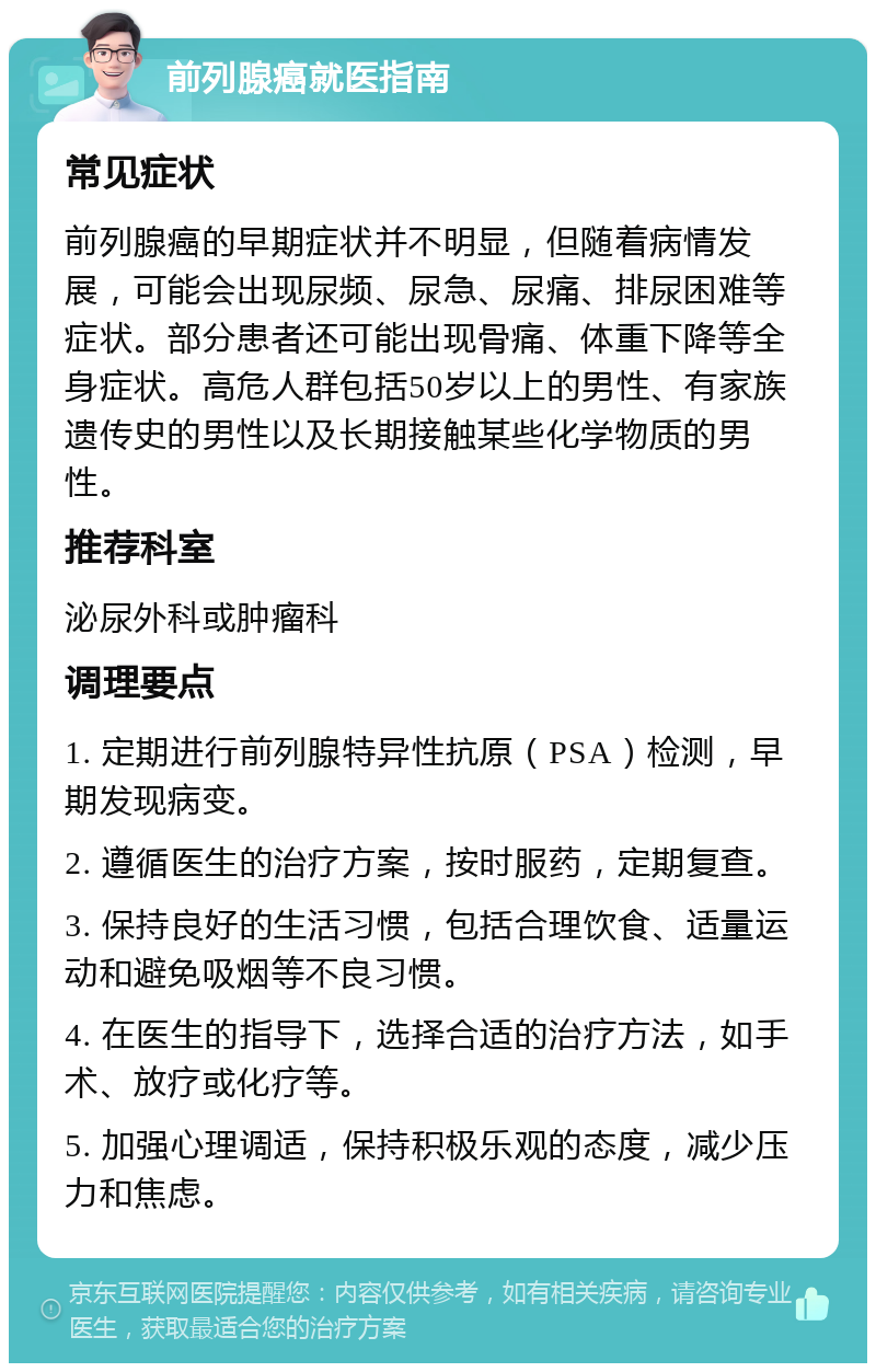 前列腺癌就医指南 常见症状 前列腺癌的早期症状并不明显，但随着病情发展，可能会出现尿频、尿急、尿痛、排尿困难等症状。部分患者还可能出现骨痛、体重下降等全身症状。高危人群包括50岁以上的男性、有家族遗传史的男性以及长期接触某些化学物质的男性。 推荐科室 泌尿外科或肿瘤科 调理要点 1. 定期进行前列腺特异性抗原（PSA）检测，早期发现病变。 2. 遵循医生的治疗方案，按时服药，定期复查。 3. 保持良好的生活习惯，包括合理饮食、适量运动和避免吸烟等不良习惯。 4. 在医生的指导下，选择合适的治疗方法，如手术、放疗或化疗等。 5. 加强心理调适，保持积极乐观的态度，减少压力和焦虑。