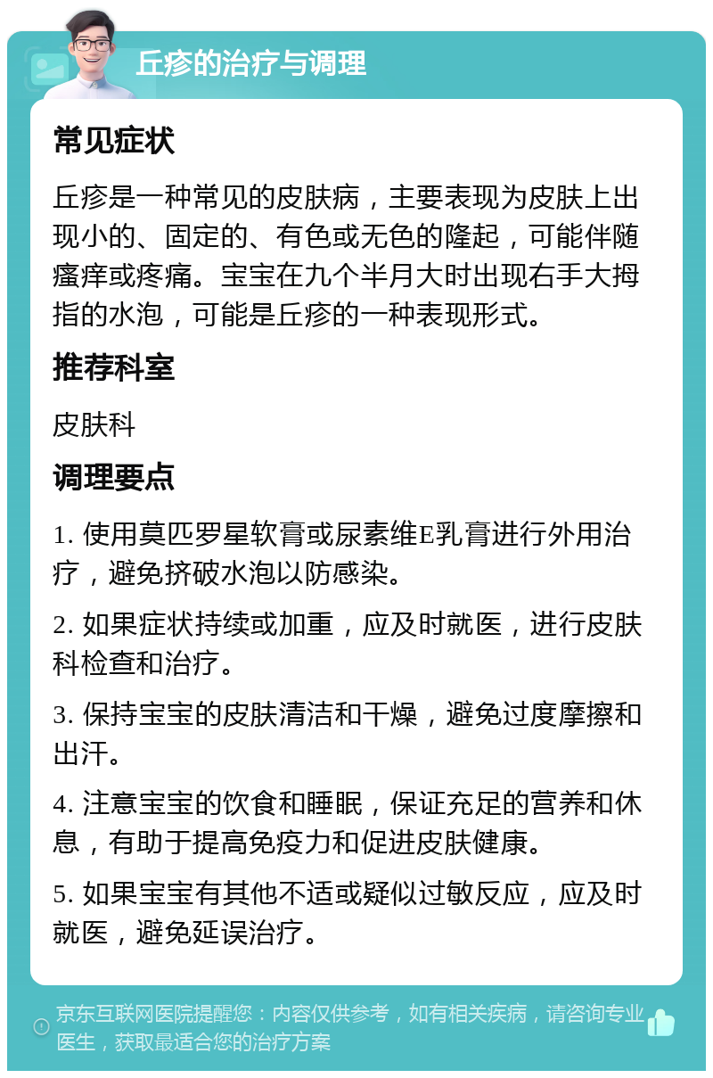 丘疹的治疗与调理 常见症状 丘疹是一种常见的皮肤病，主要表现为皮肤上出现小的、固定的、有色或无色的隆起，可能伴随瘙痒或疼痛。宝宝在九个半月大时出现右手大拇指的水泡，可能是丘疹的一种表现形式。 推荐科室 皮肤科 调理要点 1. 使用莫匹罗星软膏或尿素维E乳膏进行外用治疗，避免挤破水泡以防感染。 2. 如果症状持续或加重，应及时就医，进行皮肤科检查和治疗。 3. 保持宝宝的皮肤清洁和干燥，避免过度摩擦和出汗。 4. 注意宝宝的饮食和睡眠，保证充足的营养和休息，有助于提高免疫力和促进皮肤健康。 5. 如果宝宝有其他不适或疑似过敏反应，应及时就医，避免延误治疗。