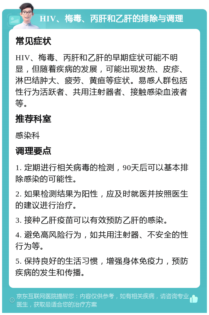 HIV、梅毒、丙肝和乙肝的排除与调理 常见症状 HIV、梅毒、丙肝和乙肝的早期症状可能不明显，但随着疾病的发展，可能出现发热、皮疹、淋巴结肿大、疲劳、黄疸等症状。易感人群包括性行为活跃者、共用注射器者、接触感染血液者等。 推荐科室 感染科 调理要点 1. 定期进行相关病毒的检测，90天后可以基本排除感染的可能性。 2. 如果检测结果为阳性，应及时就医并按照医生的建议进行治疗。 3. 接种乙肝疫苗可以有效预防乙肝的感染。 4. 避免高风险行为，如共用注射器、不安全的性行为等。 5. 保持良好的生活习惯，增强身体免疫力，预防疾病的发生和传播。