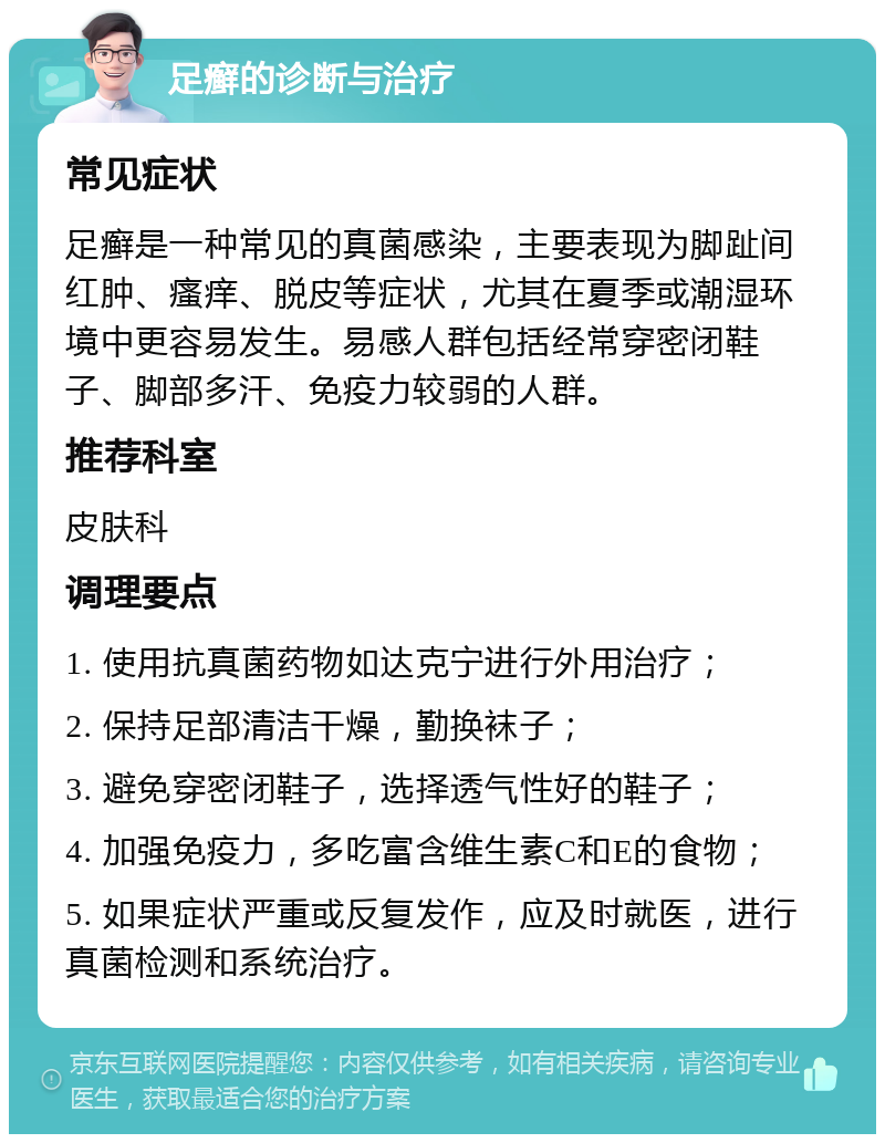 足癣的诊断与治疗 常见症状 足癣是一种常见的真菌感染，主要表现为脚趾间红肿、瘙痒、脱皮等症状，尤其在夏季或潮湿环境中更容易发生。易感人群包括经常穿密闭鞋子、脚部多汗、免疫力较弱的人群。 推荐科室 皮肤科 调理要点 1. 使用抗真菌药物如达克宁进行外用治疗； 2. 保持足部清洁干燥，勤换袜子； 3. 避免穿密闭鞋子，选择透气性好的鞋子； 4. 加强免疫力，多吃富含维生素C和E的食物； 5. 如果症状严重或反复发作，应及时就医，进行真菌检测和系统治疗。