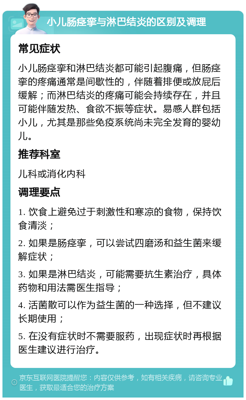 小儿肠痉挛与淋巴结炎的区别及调理 常见症状 小儿肠痉挛和淋巴结炎都可能引起腹痛，但肠痉挛的疼痛通常是间歇性的，伴随着排便或放屁后缓解；而淋巴结炎的疼痛可能会持续存在，并且可能伴随发热、食欲不振等症状。易感人群包括小儿，尤其是那些免疫系统尚未完全发育的婴幼儿。 推荐科室 儿科或消化内科 调理要点 1. 饮食上避免过于刺激性和寒凉的食物，保持饮食清淡； 2. 如果是肠痉挛，可以尝试四磨汤和益生菌来缓解症状； 3. 如果是淋巴结炎，可能需要抗生素治疗，具体药物和用法需医生指导； 4. 活菌散可以作为益生菌的一种选择，但不建议长期使用； 5. 在没有症状时不需要服药，出现症状时再根据医生建议进行治疗。