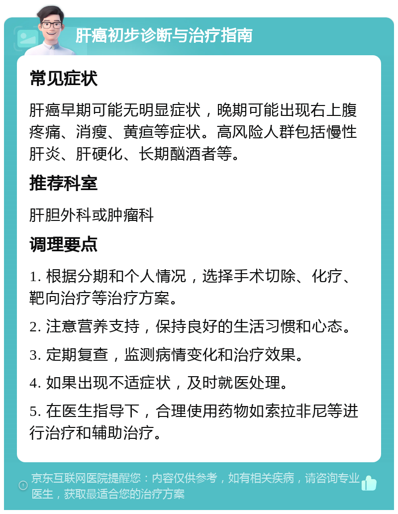 肝癌初步诊断与治疗指南 常见症状 肝癌早期可能无明显症状，晚期可能出现右上腹疼痛、消瘦、黄疸等症状。高风险人群包括慢性肝炎、肝硬化、长期酗酒者等。 推荐科室 肝胆外科或肿瘤科 调理要点 1. 根据分期和个人情况，选择手术切除、化疗、靶向治疗等治疗方案。 2. 注意营养支持，保持良好的生活习惯和心态。 3. 定期复查，监测病情变化和治疗效果。 4. 如果出现不适症状，及时就医处理。 5. 在医生指导下，合理使用药物如索拉非尼等进行治疗和辅助治疗。