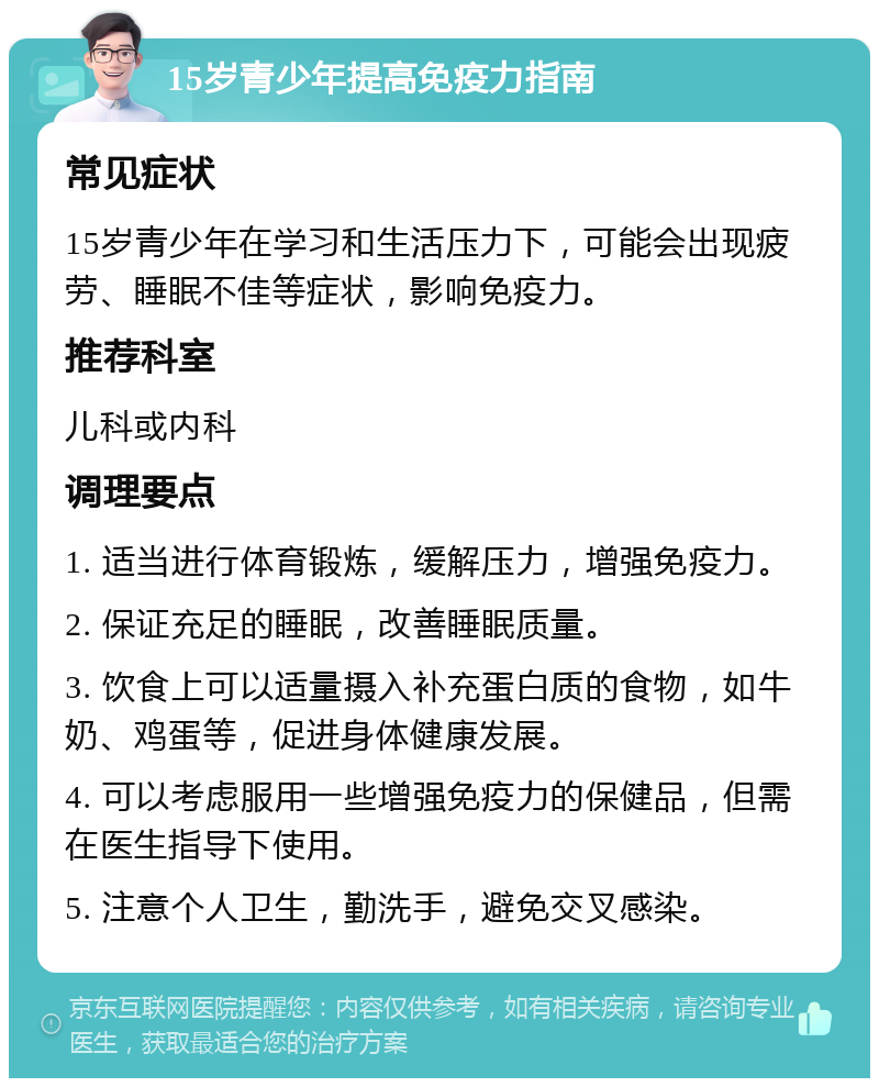 15岁青少年提高免疫力指南 常见症状 15岁青少年在学习和生活压力下，可能会出现疲劳、睡眠不佳等症状，影响免疫力。 推荐科室 儿科或内科 调理要点 1. 适当进行体育锻炼，缓解压力，增强免疫力。 2. 保证充足的睡眠，改善睡眠质量。 3. 饮食上可以适量摄入补充蛋白质的食物，如牛奶、鸡蛋等，促进身体健康发展。 4. 可以考虑服用一些增强免疫力的保健品，但需在医生指导下使用。 5. 注意个人卫生，勤洗手，避免交叉感染。