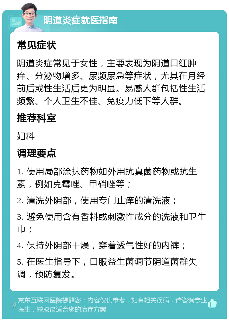 阴道炎症就医指南 常见症状 阴道炎症常见于女性，主要表现为阴道口红肿痒、分泌物增多、尿频尿急等症状，尤其在月经前后或性生活后更为明显。易感人群包括性生活频繁、个人卫生不佳、免疫力低下等人群。 推荐科室 妇科 调理要点 1. 使用局部涂抹药物如外用抗真菌药物或抗生素，例如克霉唑、甲硝唑等； 2. 清洗外阴部，使用专门止痒的清洗液； 3. 避免使用含有香料或刺激性成分的洗液和卫生巾； 4. 保持外阴部干燥，穿着透气性好的内裤； 5. 在医生指导下，口服益生菌调节阴道菌群失调，预防复发。