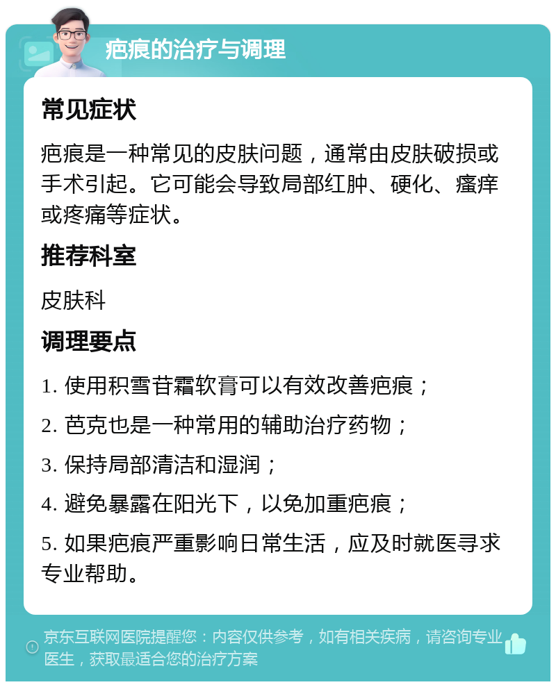 疤痕的治疗与调理 常见症状 疤痕是一种常见的皮肤问题，通常由皮肤破损或手术引起。它可能会导致局部红肿、硬化、瘙痒或疼痛等症状。 推荐科室 皮肤科 调理要点 1. 使用积雪苷霜软膏可以有效改善疤痕； 2. 芭克也是一种常用的辅助治疗药物； 3. 保持局部清洁和湿润； 4. 避免暴露在阳光下，以免加重疤痕； 5. 如果疤痕严重影响日常生活，应及时就医寻求专业帮助。