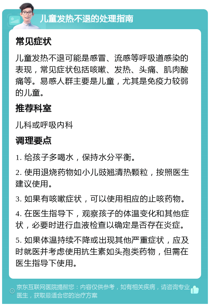 儿童发热不退的处理指南 常见症状 儿童发热不退可能是感冒、流感等呼吸道感染的表现，常见症状包括咳嗽、发热、头痛、肌肉酸痛等。易感人群主要是儿童，尤其是免疫力较弱的儿童。 推荐科室 儿科或呼吸内科 调理要点 1. 给孩子多喝水，保持水分平衡。 2. 使用退烧药物如小儿豉翘清热颗粒，按照医生建议使用。 3. 如果有咳嗽症状，可以使用相应的止咳药物。 4. 在医生指导下，观察孩子的体温变化和其他症状，必要时进行血液检查以确定是否存在炎症。 5. 如果体温持续不降或出现其他严重症状，应及时就医并考虑使用抗生素如头孢类药物，但需在医生指导下使用。