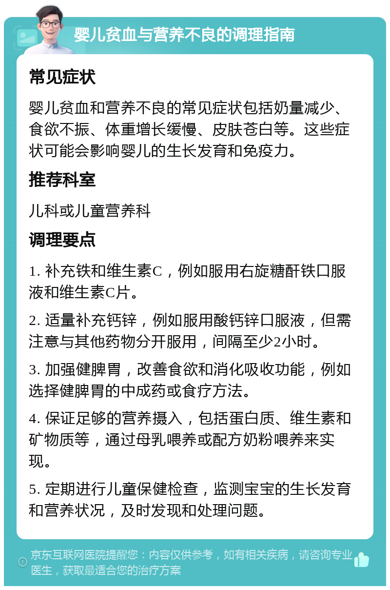 婴儿贫血与营养不良的调理指南 常见症状 婴儿贫血和营养不良的常见症状包括奶量减少、食欲不振、体重增长缓慢、皮肤苍白等。这些症状可能会影响婴儿的生长发育和免疫力。 推荐科室 儿科或儿童营养科 调理要点 1. 补充铁和维生素C，例如服用右旋糖酐铁口服液和维生素C片。 2. 适量补充钙锌，例如服用酸钙锌口服液，但需注意与其他药物分开服用，间隔至少2小时。 3. 加强健脾胃，改善食欲和消化吸收功能，例如选择健脾胃的中成药或食疗方法。 4. 保证足够的营养摄入，包括蛋白质、维生素和矿物质等，通过母乳喂养或配方奶粉喂养来实现。 5. 定期进行儿童保健检查，监测宝宝的生长发育和营养状况，及时发现和处理问题。