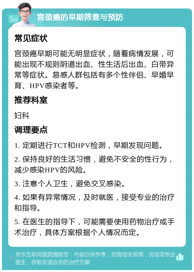 宫颈癌的早期筛查与预防 常见症状 宫颈癌早期可能无明显症状，随着病情发展，可能出现不规则阴道出血、性生活后出血、白带异常等症状。易感人群包括有多个性伴侣、早婚早育、HPV感染者等。 推荐科室 妇科 调理要点 1. 定期进行TCT和HPV检测，早期发现问题。 2. 保持良好的生活习惯，避免不安全的性行为，减少感染HPV的风险。 3. 注意个人卫生，避免交叉感染。 4. 如果有异常情况，及时就医，接受专业的治疗和指导。 5. 在医生的指导下，可能需要使用药物治疗或手术治疗，具体方案根据个人情况而定。