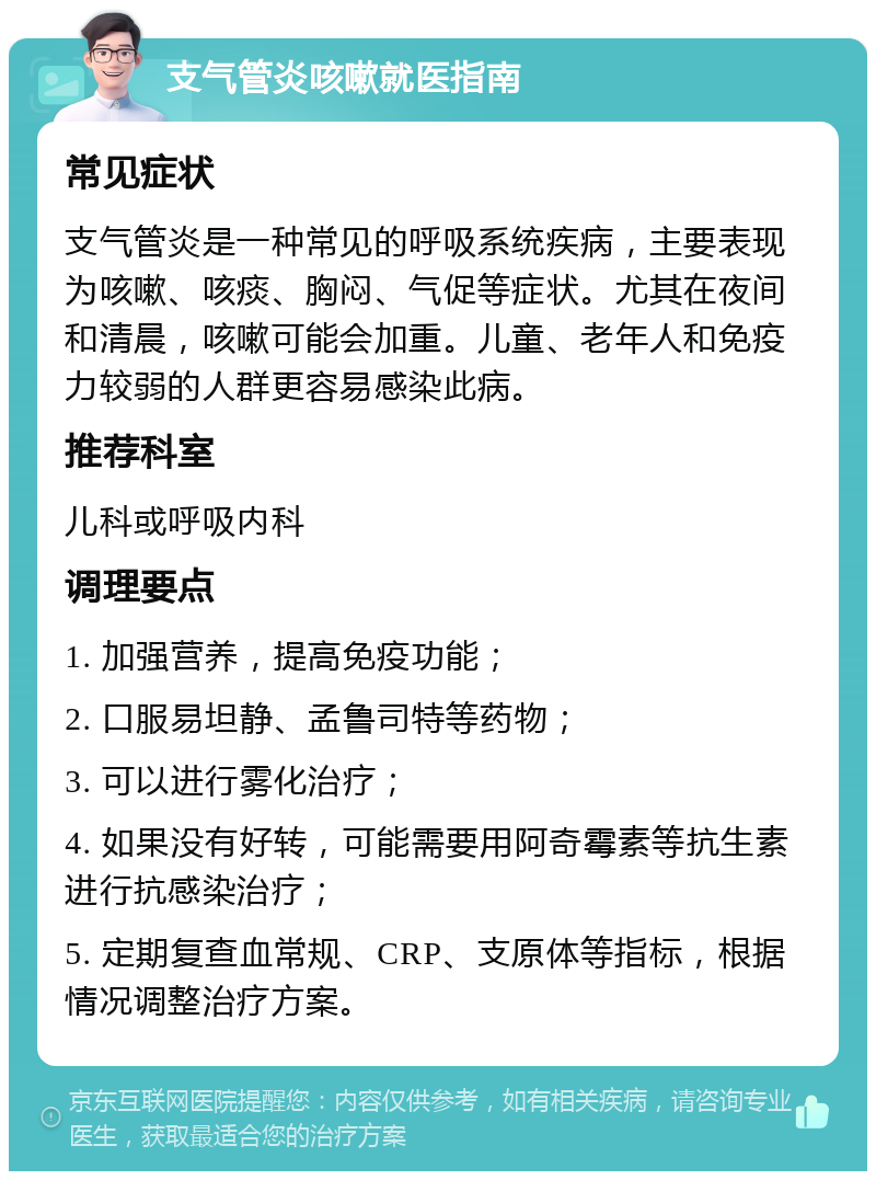 支气管炎咳嗽就医指南 常见症状 支气管炎是一种常见的呼吸系统疾病，主要表现为咳嗽、咳痰、胸闷、气促等症状。尤其在夜间和清晨，咳嗽可能会加重。儿童、老年人和免疫力较弱的人群更容易感染此病。 推荐科室 儿科或呼吸内科 调理要点 1. 加强营养，提高免疫功能； 2. 口服易坦静、孟鲁司特等药物； 3. 可以进行雾化治疗； 4. 如果没有好转，可能需要用阿奇霉素等抗生素进行抗感染治疗； 5. 定期复查血常规、CRP、支原体等指标，根据情况调整治疗方案。