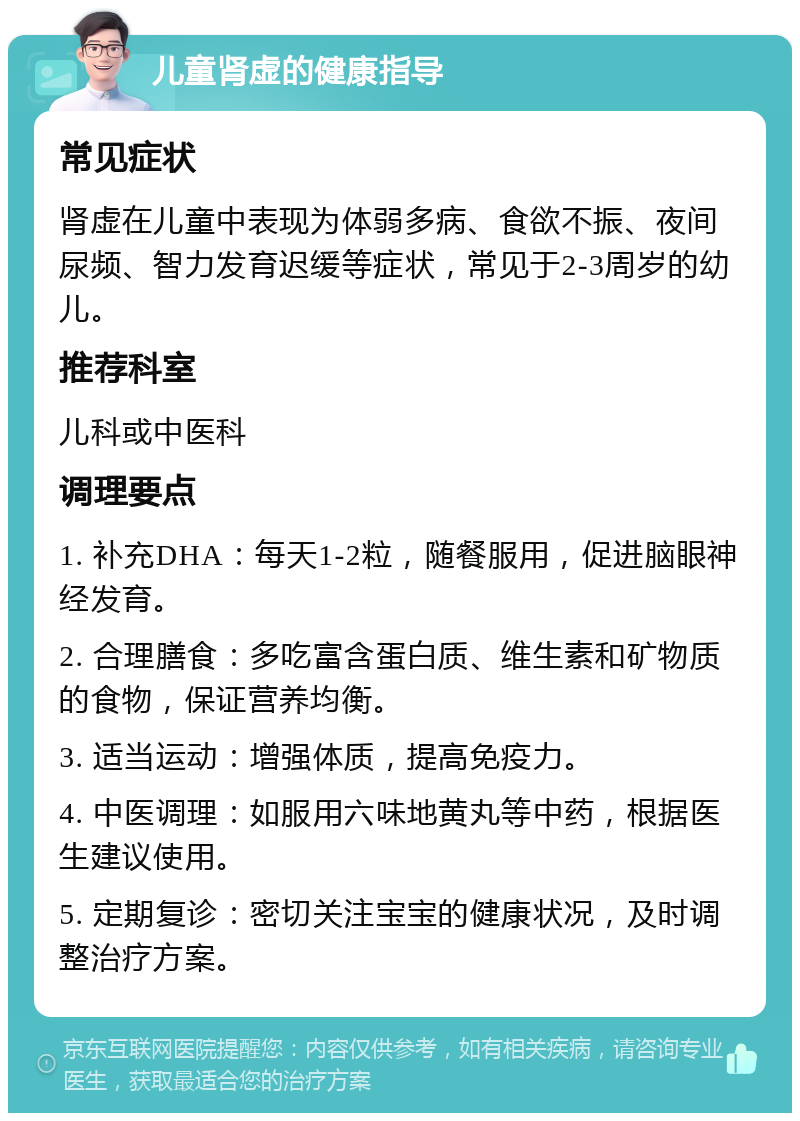 儿童肾虚的健康指导 常见症状 肾虚在儿童中表现为体弱多病、食欲不振、夜间尿频、智力发育迟缓等症状，常见于2-3周岁的幼儿。 推荐科室 儿科或中医科 调理要点 1. 补充DHA：每天1-2粒，随餐服用，促进脑眼神经发育。 2. 合理膳食：多吃富含蛋白质、维生素和矿物质的食物，保证营养均衡。 3. 适当运动：增强体质，提高免疫力。 4. 中医调理：如服用六味地黄丸等中药，根据医生建议使用。 5. 定期复诊：密切关注宝宝的健康状况，及时调整治疗方案。