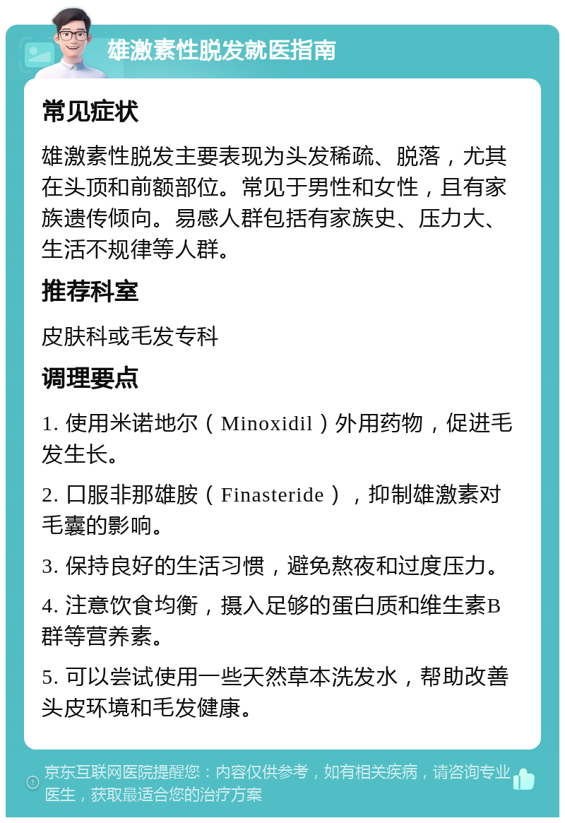 雄激素性脱发就医指南 常见症状 雄激素性脱发主要表现为头发稀疏、脱落，尤其在头顶和前额部位。常见于男性和女性，且有家族遗传倾向。易感人群包括有家族史、压力大、生活不规律等人群。 推荐科室 皮肤科或毛发专科 调理要点 1. 使用米诺地尔（Minoxidil）外用药物，促进毛发生长。 2. 口服非那雄胺（Finasteride），抑制雄激素对毛囊的影响。 3. 保持良好的生活习惯，避免熬夜和过度压力。 4. 注意饮食均衡，摄入足够的蛋白质和维生素B群等营养素。 5. 可以尝试使用一些天然草本洗发水，帮助改善头皮环境和毛发健康。