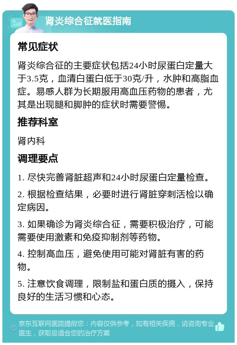 肾炎综合征就医指南 常见症状 肾炎综合征的主要症状包括24小时尿蛋白定量大于3.5克，血清白蛋白低于30克/升，水肿和高脂血症。易感人群为长期服用高血压药物的患者，尤其是出现腿和脚肿的症状时需要警惕。 推荐科室 肾内科 调理要点 1. 尽快完善肾脏超声和24小时尿蛋白定量检查。 2. 根据检查结果，必要时进行肾脏穿刺活检以确定病因。 3. 如果确诊为肾炎综合征，需要积极治疗，可能需要使用激素和免疫抑制剂等药物。 4. 控制高血压，避免使用可能对肾脏有害的药物。 5. 注意饮食调理，限制盐和蛋白质的摄入，保持良好的生活习惯和心态。