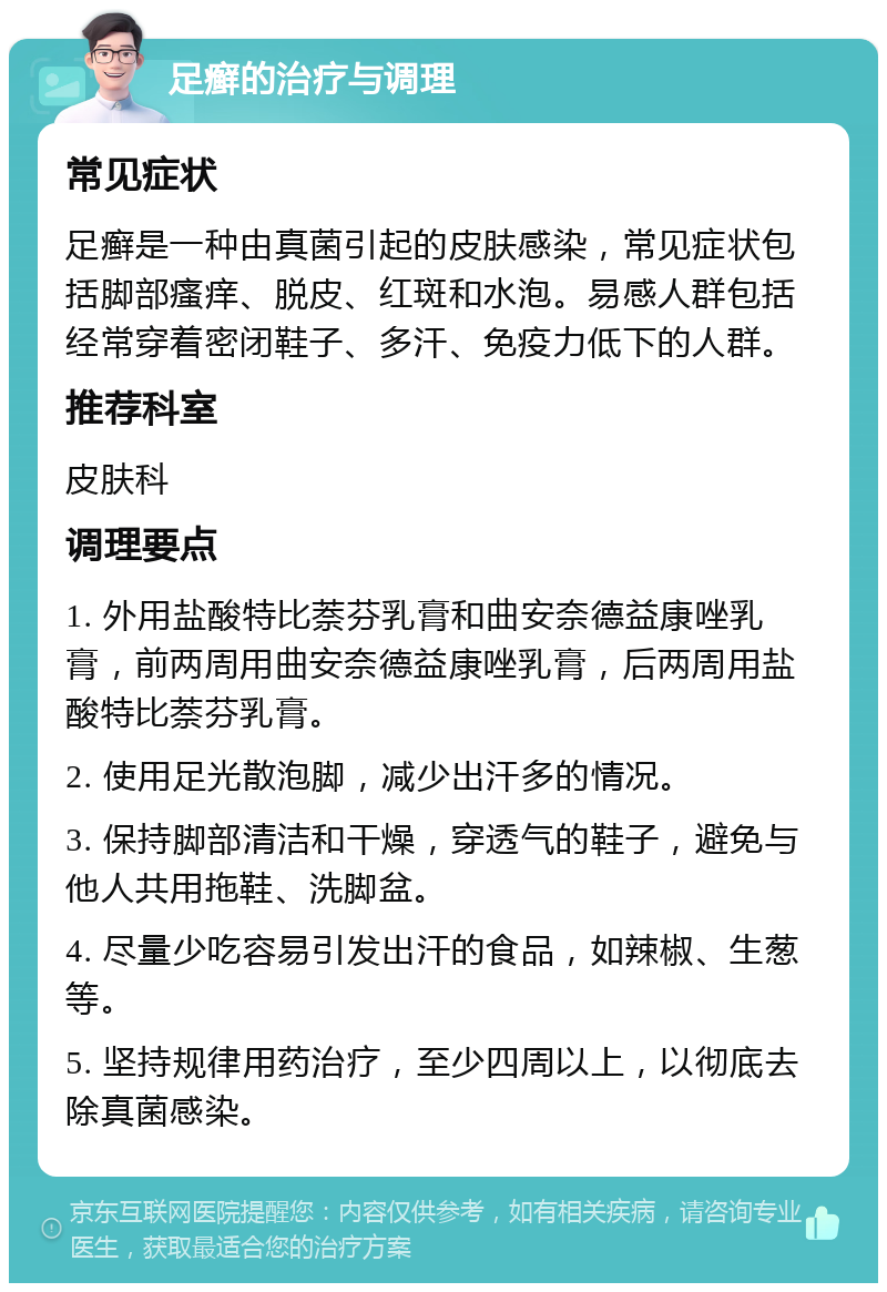 足癣的治疗与调理 常见症状 足癣是一种由真菌引起的皮肤感染，常见症状包括脚部瘙痒、脱皮、红斑和水泡。易感人群包括经常穿着密闭鞋子、多汗、免疫力低下的人群。 推荐科室 皮肤科 调理要点 1. 外用盐酸特比萘芬乳膏和曲安奈德益康唑乳膏，前两周用曲安奈德益康唑乳膏，后两周用盐酸特比萘芬乳膏。 2. 使用足光散泡脚，减少出汗多的情况。 3. 保持脚部清洁和干燥，穿透气的鞋子，避免与他人共用拖鞋、洗脚盆。 4. 尽量少吃容易引发出汗的食品，如辣椒、生葱等。 5. 坚持规律用药治疗，至少四周以上，以彻底去除真菌感染。