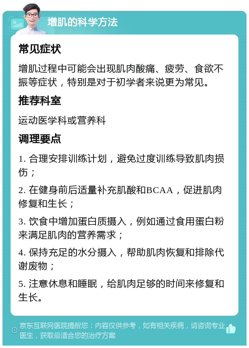 增肌的科学方法 常见症状 增肌过程中可能会出现肌肉酸痛、疲劳、食欲不振等症状，特别是对于初学者来说更为常见。 推荐科室 运动医学科或营养科 调理要点 1. 合理安排训练计划，避免过度训练导致肌肉损伤； 2. 在健身前后适量补充肌酸和BCAA，促进肌肉修复和生长； 3. 饮食中增加蛋白质摄入，例如通过食用蛋白粉来满足肌肉的营养需求； 4. 保持充足的水分摄入，帮助肌肉恢复和排除代谢废物； 5. 注意休息和睡眠，给肌肉足够的时间来修复和生长。