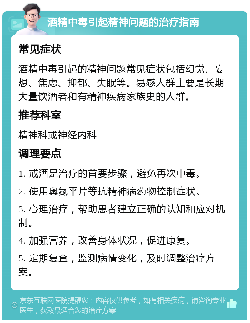 酒精中毒引起精神问题的治疗指南 常见症状 酒精中毒引起的精神问题常见症状包括幻觉、妄想、焦虑、抑郁、失眠等。易感人群主要是长期大量饮酒者和有精神疾病家族史的人群。 推荐科室 精神科或神经内科 调理要点 1. 戒酒是治疗的首要步骤，避免再次中毒。 2. 使用奥氮平片等抗精神病药物控制症状。 3. 心理治疗，帮助患者建立正确的认知和应对机制。 4. 加强营养，改善身体状况，促进康复。 5. 定期复查，监测病情变化，及时调整治疗方案。