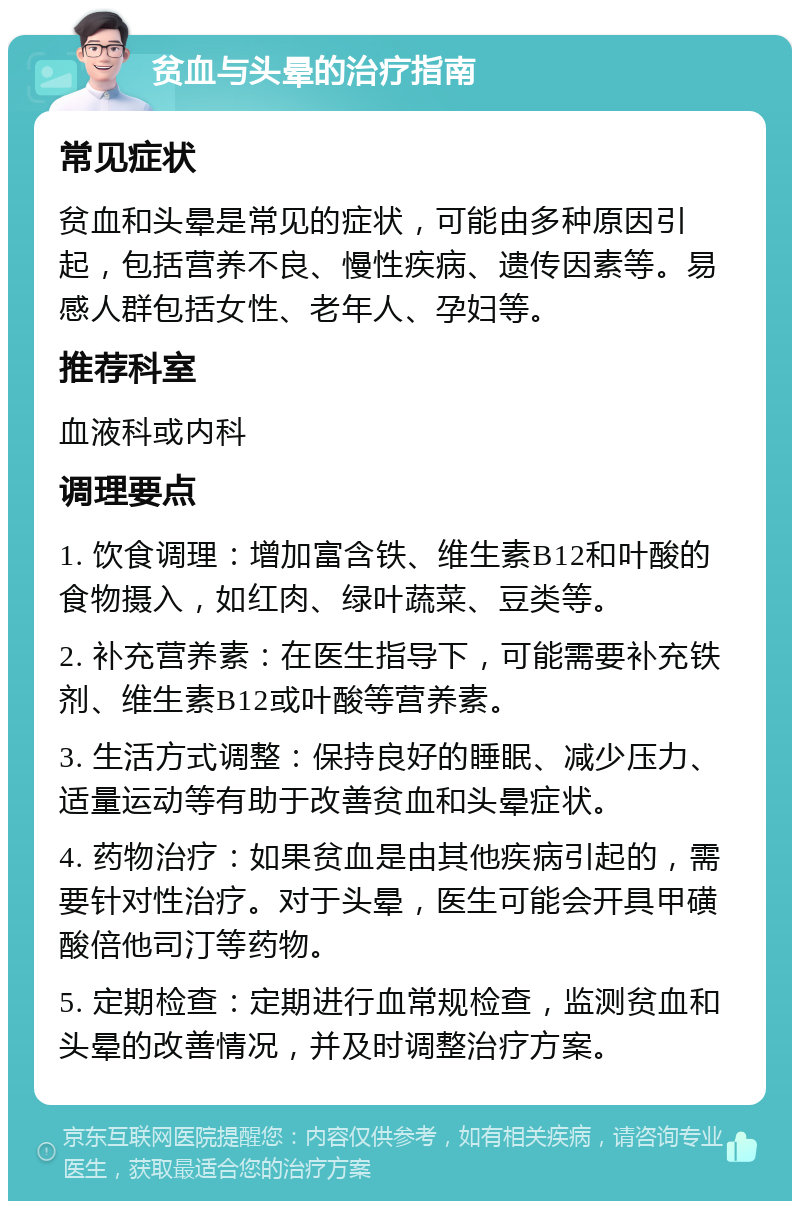 贫血与头晕的治疗指南 常见症状 贫血和头晕是常见的症状，可能由多种原因引起，包括营养不良、慢性疾病、遗传因素等。易感人群包括女性、老年人、孕妇等。 推荐科室 血液科或内科 调理要点 1. 饮食调理：增加富含铁、维生素B12和叶酸的食物摄入，如红肉、绿叶蔬菜、豆类等。 2. 补充营养素：在医生指导下，可能需要补充铁剂、维生素B12或叶酸等营养素。 3. 生活方式调整：保持良好的睡眠、减少压力、适量运动等有助于改善贫血和头晕症状。 4. 药物治疗：如果贫血是由其他疾病引起的，需要针对性治疗。对于头晕，医生可能会开具甲磺酸倍他司汀等药物。 5. 定期检查：定期进行血常规检查，监测贫血和头晕的改善情况，并及时调整治疗方案。