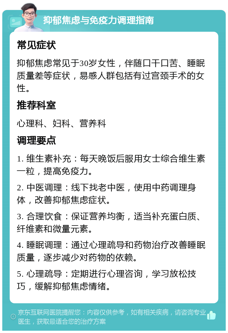 抑郁焦虑与免疫力调理指南 常见症状 抑郁焦虑常见于30岁女性，伴随口干口苦、睡眠质量差等症状，易感人群包括有过宫颈手术的女性。 推荐科室 心理科、妇科、营养科 调理要点 1. 维生素补充：每天晚饭后服用女士综合维生素一粒，提高免疫力。 2. 中医调理：线下找老中医，使用中药调理身体，改善抑郁焦虑症状。 3. 合理饮食：保证营养均衡，适当补充蛋白质、纤维素和微量元素。 4. 睡眠调理：通过心理疏导和药物治疗改善睡眠质量，逐步减少对药物的依赖。 5. 心理疏导：定期进行心理咨询，学习放松技巧，缓解抑郁焦虑情绪。