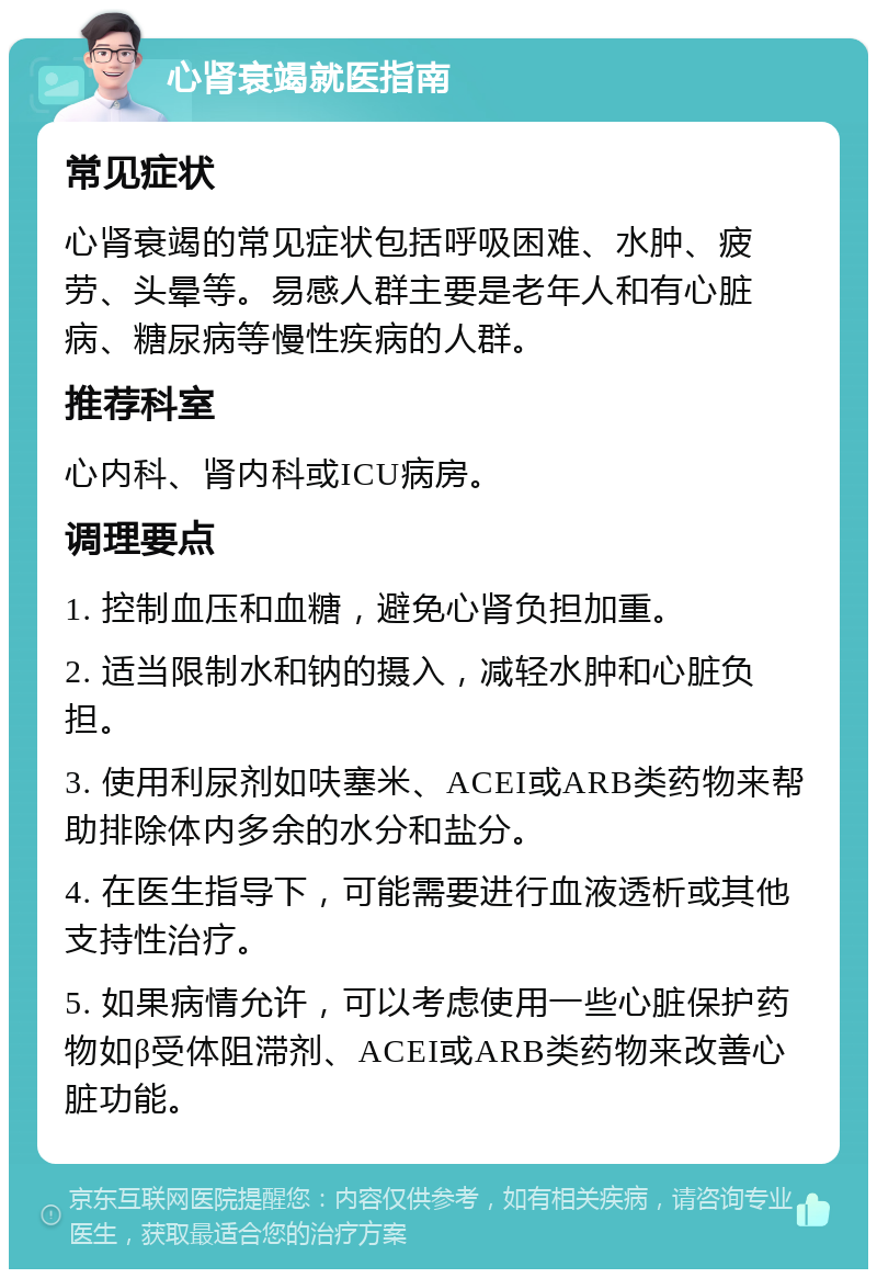 心肾衰竭就医指南 常见症状 心肾衰竭的常见症状包括呼吸困难、水肿、疲劳、头晕等。易感人群主要是老年人和有心脏病、糖尿病等慢性疾病的人群。 推荐科室 心内科、肾内科或ICU病房。 调理要点 1. 控制血压和血糖，避免心肾负担加重。 2. 适当限制水和钠的摄入，减轻水肿和心脏负担。 3. 使用利尿剂如呋塞米、ACEI或ARB类药物来帮助排除体内多余的水分和盐分。 4. 在医生指导下，可能需要进行血液透析或其他支持性治疗。 5. 如果病情允许，可以考虑使用一些心脏保护药物如β受体阻滞剂、ACEI或ARB类药物来改善心脏功能。