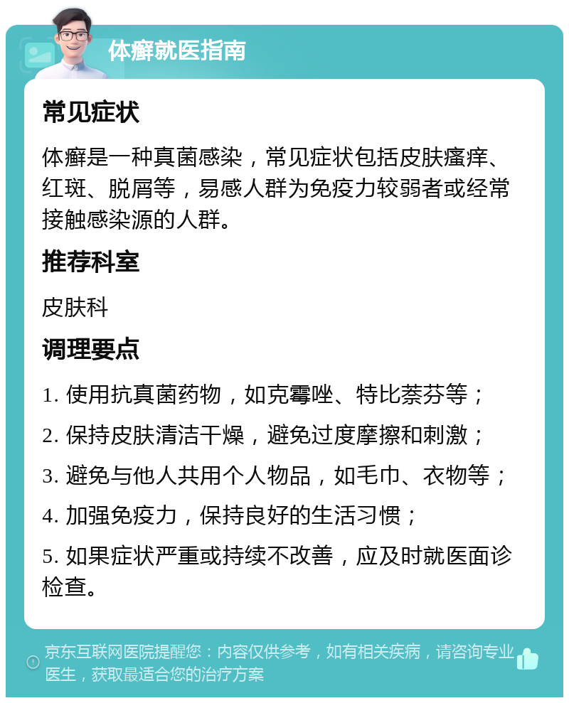 体癣就医指南 常见症状 体癣是一种真菌感染，常见症状包括皮肤瘙痒、红斑、脱屑等，易感人群为免疫力较弱者或经常接触感染源的人群。 推荐科室 皮肤科 调理要点 1. 使用抗真菌药物，如克霉唑、特比萘芬等； 2. 保持皮肤清洁干燥，避免过度摩擦和刺激； 3. 避免与他人共用个人物品，如毛巾、衣物等； 4. 加强免疫力，保持良好的生活习惯； 5. 如果症状严重或持续不改善，应及时就医面诊检查。