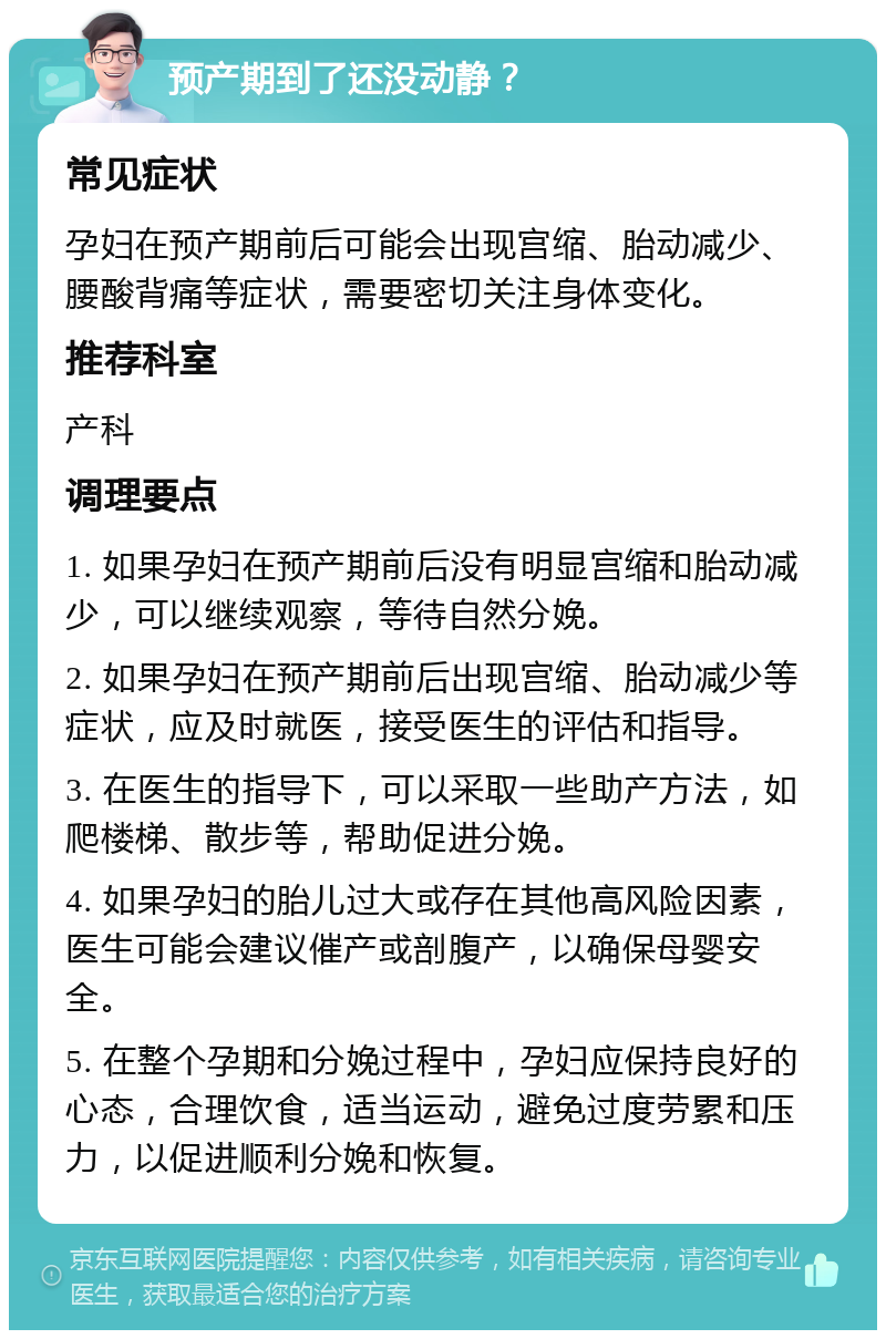 预产期到了还没动静？ 常见症状 孕妇在预产期前后可能会出现宫缩、胎动减少、腰酸背痛等症状，需要密切关注身体变化。 推荐科室 产科 调理要点 1. 如果孕妇在预产期前后没有明显宫缩和胎动减少，可以继续观察，等待自然分娩。 2. 如果孕妇在预产期前后出现宫缩、胎动减少等症状，应及时就医，接受医生的评估和指导。 3. 在医生的指导下，可以采取一些助产方法，如爬楼梯、散步等，帮助促进分娩。 4. 如果孕妇的胎儿过大或存在其他高风险因素，医生可能会建议催产或剖腹产，以确保母婴安全。 5. 在整个孕期和分娩过程中，孕妇应保持良好的心态，合理饮食，适当运动，避免过度劳累和压力，以促进顺利分娩和恢复。