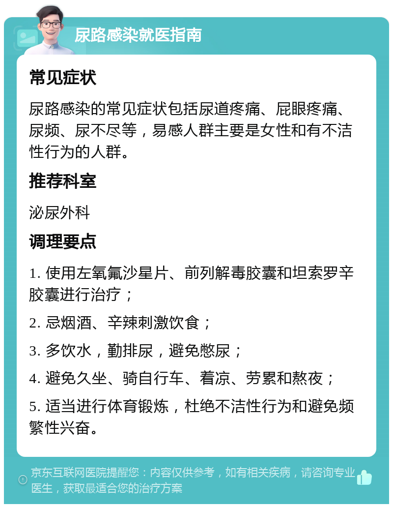 尿路感染就医指南 常见症状 尿路感染的常见症状包括尿道疼痛、屁眼疼痛、尿频、尿不尽等，易感人群主要是女性和有不洁性行为的人群。 推荐科室 泌尿外科 调理要点 1. 使用左氧氟沙星片、前列解毒胶囊和坦索罗辛胶囊进行治疗； 2. 忌烟酒、辛辣刺激饮食； 3. 多饮水，勤排尿，避免憋尿； 4. 避免久坐、骑自行车、着凉、劳累和熬夜； 5. 适当进行体育锻炼，杜绝不洁性行为和避免频繁性兴奋。