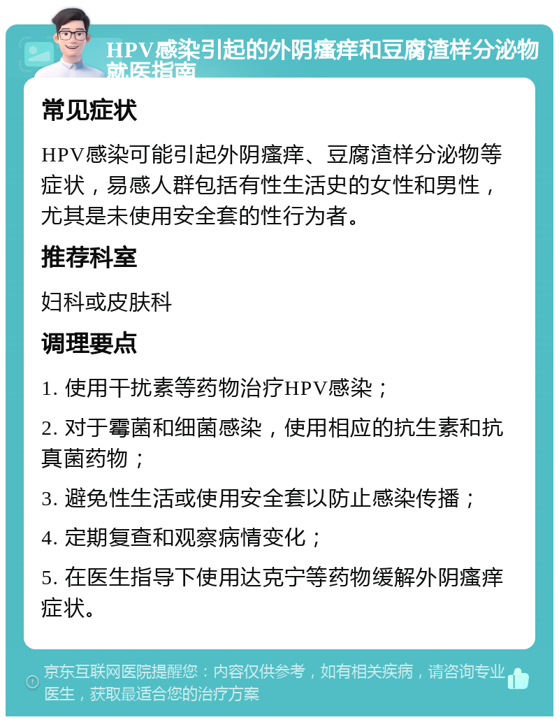 HPV感染引起的外阴瘙痒和豆腐渣样分泌物就医指南 常见症状 HPV感染可能引起外阴瘙痒、豆腐渣样分泌物等症状，易感人群包括有性生活史的女性和男性，尤其是未使用安全套的性行为者。 推荐科室 妇科或皮肤科 调理要点 1. 使用干扰素等药物治疗HPV感染； 2. 对于霉菌和细菌感染，使用相应的抗生素和抗真菌药物； 3. 避免性生活或使用安全套以防止感染传播； 4. 定期复查和观察病情变化； 5. 在医生指导下使用达克宁等药物缓解外阴瘙痒症状。