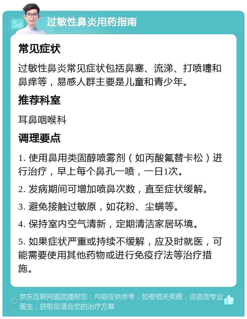 过敏性鼻炎用药指南 常见症状 过敏性鼻炎常见症状包括鼻塞、流涕、打喷嚏和鼻痒等，易感人群主要是儿童和青少年。 推荐科室 耳鼻咽喉科 调理要点 1. 使用鼻用类固醇喷雾剂（如丙酸氟替卡松）进行治疗，早上每个鼻孔一喷，一日1次。 2. 发病期间可增加喷鼻次数，直至症状缓解。 3. 避免接触过敏原，如花粉、尘螨等。 4. 保持室内空气清新，定期清洁家居环境。 5. 如果症状严重或持续不缓解，应及时就医，可能需要使用其他药物或进行免疫疗法等治疗措施。