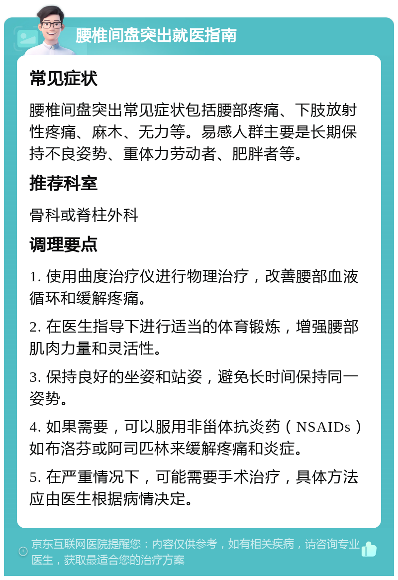 腰椎间盘突出就医指南 常见症状 腰椎间盘突出常见症状包括腰部疼痛、下肢放射性疼痛、麻木、无力等。易感人群主要是长期保持不良姿势、重体力劳动者、肥胖者等。 推荐科室 骨科或脊柱外科 调理要点 1. 使用曲度治疗仪进行物理治疗，改善腰部血液循环和缓解疼痛。 2. 在医生指导下进行适当的体育锻炼，增强腰部肌肉力量和灵活性。 3. 保持良好的坐姿和站姿，避免长时间保持同一姿势。 4. 如果需要，可以服用非甾体抗炎药（NSAIDs）如布洛芬或阿司匹林来缓解疼痛和炎症。 5. 在严重情况下，可能需要手术治疗，具体方法应由医生根据病情决定。