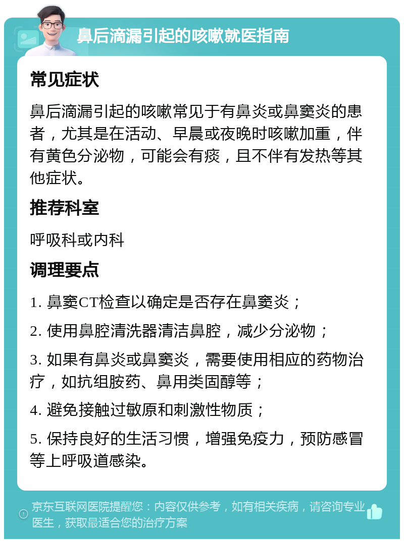 鼻后滴漏引起的咳嗽就医指南 常见症状 鼻后滴漏引起的咳嗽常见于有鼻炎或鼻窦炎的患者，尤其是在活动、早晨或夜晚时咳嗽加重，伴有黄色分泌物，可能会有痰，且不伴有发热等其他症状。 推荐科室 呼吸科或内科 调理要点 1. 鼻窦CT检查以确定是否存在鼻窦炎； 2. 使用鼻腔清洗器清洁鼻腔，减少分泌物； 3. 如果有鼻炎或鼻窦炎，需要使用相应的药物治疗，如抗组胺药、鼻用类固醇等； 4. 避免接触过敏原和刺激性物质； 5. 保持良好的生活习惯，增强免疫力，预防感冒等上呼吸道感染。