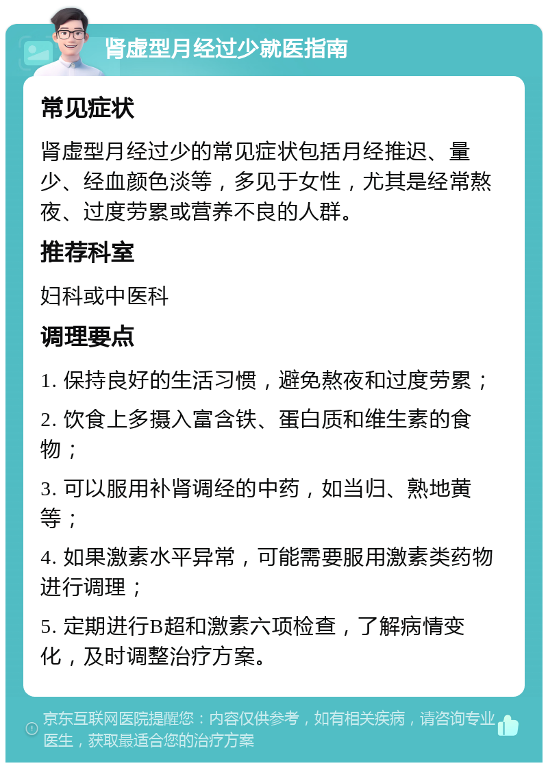 肾虚型月经过少就医指南 常见症状 肾虚型月经过少的常见症状包括月经推迟、量少、经血颜色淡等，多见于女性，尤其是经常熬夜、过度劳累或营养不良的人群。 推荐科室 妇科或中医科 调理要点 1. 保持良好的生活习惯，避免熬夜和过度劳累； 2. 饮食上多摄入富含铁、蛋白质和维生素的食物； 3. 可以服用补肾调经的中药，如当归、熟地黄等； 4. 如果激素水平异常，可能需要服用激素类药物进行调理； 5. 定期进行B超和激素六项检查，了解病情变化，及时调整治疗方案。