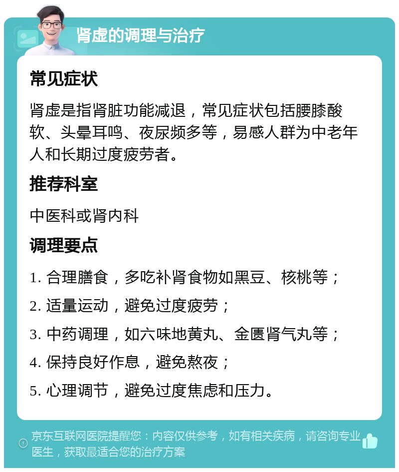 肾虚的调理与治疗 常见症状 肾虚是指肾脏功能减退，常见症状包括腰膝酸软、头晕耳鸣、夜尿频多等，易感人群为中老年人和长期过度疲劳者。 推荐科室 中医科或肾内科 调理要点 1. 合理膳食，多吃补肾食物如黑豆、核桃等； 2. 适量运动，避免过度疲劳； 3. 中药调理，如六味地黄丸、金匮肾气丸等； 4. 保持良好作息，避免熬夜； 5. 心理调节，避免过度焦虑和压力。