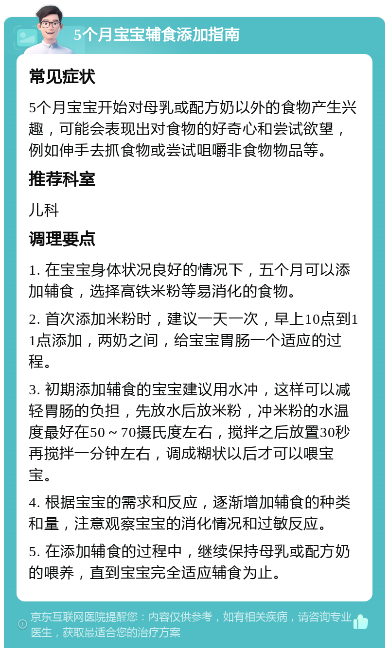 5个月宝宝辅食添加指南 常见症状 5个月宝宝开始对母乳或配方奶以外的食物产生兴趣，可能会表现出对食物的好奇心和尝试欲望，例如伸手去抓食物或尝试咀嚼非食物物品等。 推荐科室 儿科 调理要点 1. 在宝宝身体状况良好的情况下，五个月可以添加辅食，选择高铁米粉等易消化的食物。 2. 首次添加米粉时，建议一天一次，早上10点到11点添加，两奶之间，给宝宝胃肠一个适应的过程。 3. 初期添加辅食的宝宝建议用水冲，这样可以减轻胃肠的负担，先放水后放米粉，冲米粉的水温度最好在50～70摄氏度左右，搅拌之后放置30秒再搅拌一分钟左右，调成糊状以后才可以喂宝宝。 4. 根据宝宝的需求和反应，逐渐增加辅食的种类和量，注意观察宝宝的消化情况和过敏反应。 5. 在添加辅食的过程中，继续保持母乳或配方奶的喂养，直到宝宝完全适应辅食为止。