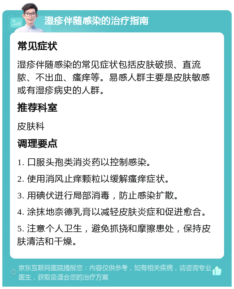 湿疹伴随感染的治疗指南 常见症状 湿疹伴随感染的常见症状包括皮肤破损、直流脓、不出血、瘙痒等。易感人群主要是皮肤敏感或有湿疹病史的人群。 推荐科室 皮肤科 调理要点 1. 口服头孢类消炎药以控制感染。 2. 使用消风止痒颗粒以缓解瘙痒症状。 3. 用碘伏进行局部消毒，防止感染扩散。 4. 涂抹地奈德乳膏以减轻皮肤炎症和促进愈合。 5. 注意个人卫生，避免抓挠和摩擦患处，保持皮肤清洁和干燥。