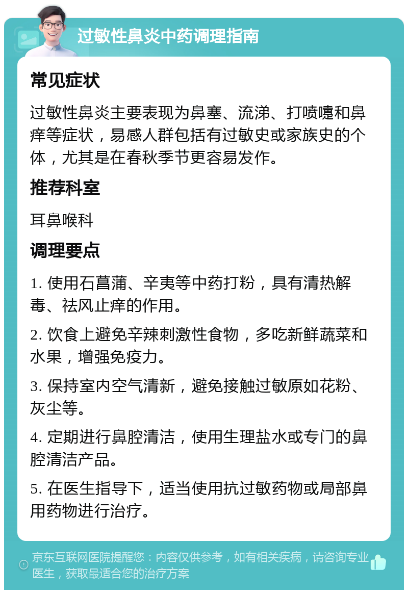 过敏性鼻炎中药调理指南 常见症状 过敏性鼻炎主要表现为鼻塞、流涕、打喷嚏和鼻痒等症状，易感人群包括有过敏史或家族史的个体，尤其是在春秋季节更容易发作。 推荐科室 耳鼻喉科 调理要点 1. 使用石菖蒲、辛夷等中药打粉，具有清热解毒、祛风止痒的作用。 2. 饮食上避免辛辣刺激性食物，多吃新鲜蔬菜和水果，增强免疫力。 3. 保持室内空气清新，避免接触过敏原如花粉、灰尘等。 4. 定期进行鼻腔清洁，使用生理盐水或专门的鼻腔清洁产品。 5. 在医生指导下，适当使用抗过敏药物或局部鼻用药物进行治疗。