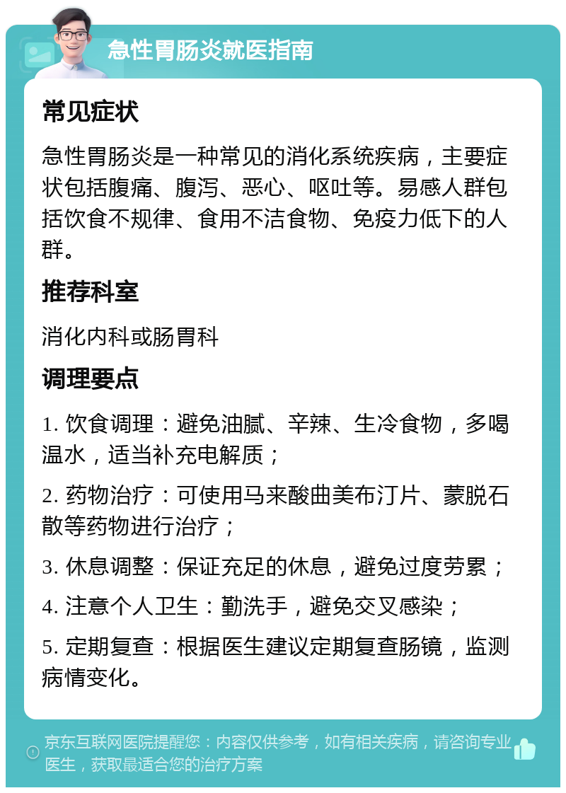 急性胃肠炎就医指南 常见症状 急性胃肠炎是一种常见的消化系统疾病，主要症状包括腹痛、腹泻、恶心、呕吐等。易感人群包括饮食不规律、食用不洁食物、免疫力低下的人群。 推荐科室 消化内科或肠胃科 调理要点 1. 饮食调理：避免油腻、辛辣、生冷食物，多喝温水，适当补充电解质； 2. 药物治疗：可使用马来酸曲美布汀片、蒙脱石散等药物进行治疗； 3. 休息调整：保证充足的休息，避免过度劳累； 4. 注意个人卫生：勤洗手，避免交叉感染； 5. 定期复查：根据医生建议定期复查肠镜，监测病情变化。