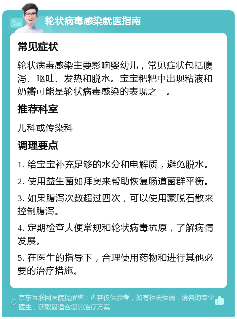 轮状病毒感染就医指南 常见症状 轮状病毒感染主要影响婴幼儿，常见症状包括腹泻、呕吐、发热和脱水。宝宝粑粑中出现粘液和奶瓣可能是轮状病毒感染的表现之一。 推荐科室 儿科或传染科 调理要点 1. 给宝宝补充足够的水分和电解质，避免脱水。 2. 使用益生菌如拜奥来帮助恢复肠道菌群平衡。 3. 如果腹泻次数超过四次，可以使用蒙脱石散来控制腹泻。 4. 定期检查大便常规和轮状病毒抗原，了解病情发展。 5. 在医生的指导下，合理使用药物和进行其他必要的治疗措施。