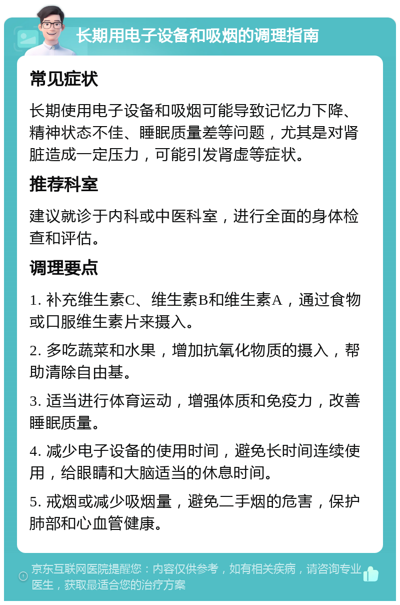 长期用电子设备和吸烟的调理指南 常见症状 长期使用电子设备和吸烟可能导致记忆力下降、精神状态不佳、睡眠质量差等问题，尤其是对肾脏造成一定压力，可能引发肾虚等症状。 推荐科室 建议就诊于内科或中医科室，进行全面的身体检查和评估。 调理要点 1. 补充维生素C、维生素B和维生素A，通过食物或口服维生素片来摄入。 2. 多吃蔬菜和水果，增加抗氧化物质的摄入，帮助清除自由基。 3. 适当进行体育运动，增强体质和免疫力，改善睡眠质量。 4. 减少电子设备的使用时间，避免长时间连续使用，给眼睛和大脑适当的休息时间。 5. 戒烟或减少吸烟量，避免二手烟的危害，保护肺部和心血管健康。