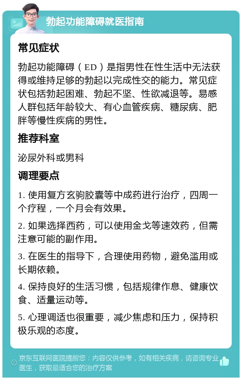 勃起功能障碍就医指南 常见症状 勃起功能障碍（ED）是指男性在性生活中无法获得或维持足够的勃起以完成性交的能力。常见症状包括勃起困难、勃起不坚、性欲减退等。易感人群包括年龄较大、有心血管疾病、糖尿病、肥胖等慢性疾病的男性。 推荐科室 泌尿外科或男科 调理要点 1. 使用复方玄驹胶囊等中成药进行治疗，四周一个疗程，一个月会有效果。 2. 如果选择西药，可以使用金戈等速效药，但需注意可能的副作用。 3. 在医生的指导下，合理使用药物，避免滥用或长期依赖。 4. 保持良好的生活习惯，包括规律作息、健康饮食、适量运动等。 5. 心理调适也很重要，减少焦虑和压力，保持积极乐观的态度。