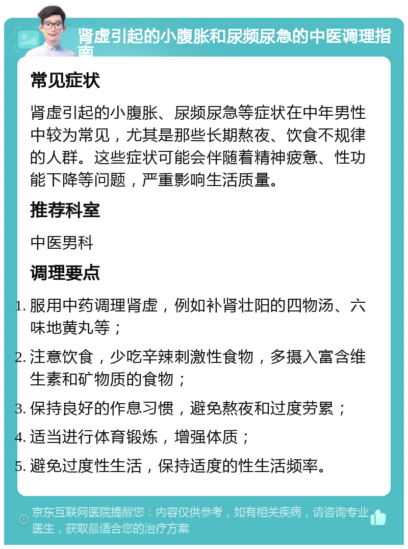 肾虚引起的小腹胀和尿频尿急的中医调理指南 常见症状 肾虚引起的小腹胀、尿频尿急等症状在中年男性中较为常见，尤其是那些长期熬夜、饮食不规律的人群。这些症状可能会伴随着精神疲惫、性功能下降等问题，严重影响生活质量。 推荐科室 中医男科 调理要点 服用中药调理肾虚，例如补肾壮阳的四物汤、六味地黄丸等； 注意饮食，少吃辛辣刺激性食物，多摄入富含维生素和矿物质的食物； 保持良好的作息习惯，避免熬夜和过度劳累； 适当进行体育锻炼，增强体质； 避免过度性生活，保持适度的性生活频率。