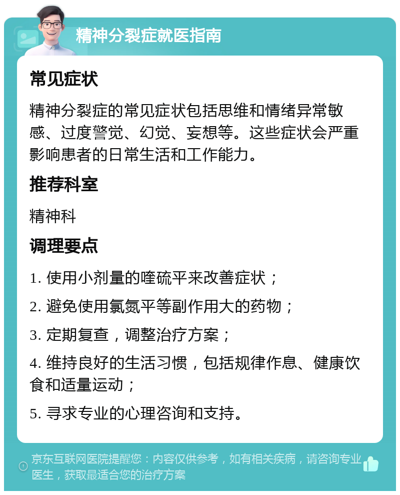 精神分裂症就医指南 常见症状 精神分裂症的常见症状包括思维和情绪异常敏感、过度警觉、幻觉、妄想等。这些症状会严重影响患者的日常生活和工作能力。 推荐科室 精神科 调理要点 1. 使用小剂量的喹硫平来改善症状； 2. 避免使用氯氮平等副作用大的药物； 3. 定期复查，调整治疗方案； 4. 维持良好的生活习惯，包括规律作息、健康饮食和适量运动； 5. 寻求专业的心理咨询和支持。