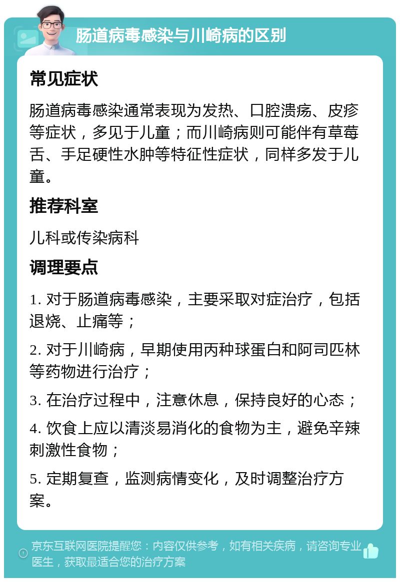 肠道病毒感染与川崎病的区别 常见症状 肠道病毒感染通常表现为发热、口腔溃疡、皮疹等症状，多见于儿童；而川崎病则可能伴有草莓舌、手足硬性水肿等特征性症状，同样多发于儿童。 推荐科室 儿科或传染病科 调理要点 1. 对于肠道病毒感染，主要采取对症治疗，包括退烧、止痛等； 2. 对于川崎病，早期使用丙种球蛋白和阿司匹林等药物进行治疗； 3. 在治疗过程中，注意休息，保持良好的心态； 4. 饮食上应以清淡易消化的食物为主，避免辛辣刺激性食物； 5. 定期复查，监测病情变化，及时调整治疗方案。