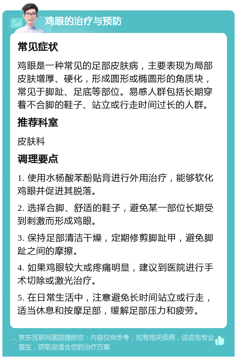 鸡眼的治疗与预防 常见症状 鸡眼是一种常见的足部皮肤病，主要表现为局部皮肤增厚、硬化，形成圆形或椭圆形的角质块，常见于脚趾、足底等部位。易感人群包括长期穿着不合脚的鞋子、站立或行走时间过长的人群。 推荐科室 皮肤科 调理要点 1. 使用水杨酸苯酚贴膏进行外用治疗，能够软化鸡眼并促进其脱落。 2. 选择合脚、舒适的鞋子，避免某一部位长期受到刺激而形成鸡眼。 3. 保持足部清洁干燥，定期修剪脚趾甲，避免脚趾之间的摩擦。 4. 如果鸡眼较大或疼痛明显，建议到医院进行手术切除或激光治疗。 5. 在日常生活中，注意避免长时间站立或行走，适当休息和按摩足部，缓解足部压力和疲劳。