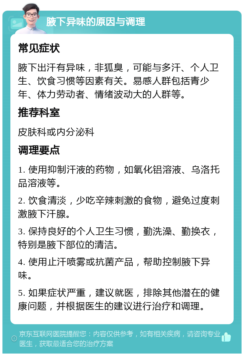 腋下异味的原因与调理 常见症状 腋下出汗有异味，非狐臭，可能与多汗、个人卫生、饮食习惯等因素有关。易感人群包括青少年、体力劳动者、情绪波动大的人群等。 推荐科室 皮肤科或内分泌科 调理要点 1. 使用抑制汗液的药物，如氧化铝溶液、乌洛托品溶液等。 2. 饮食清淡，少吃辛辣刺激的食物，避免过度刺激腋下汗腺。 3. 保持良好的个人卫生习惯，勤洗澡、勤换衣，特别是腋下部位的清洁。 4. 使用止汗喷雾或抗菌产品，帮助控制腋下异味。 5. 如果症状严重，建议就医，排除其他潜在的健康问题，并根据医生的建议进行治疗和调理。