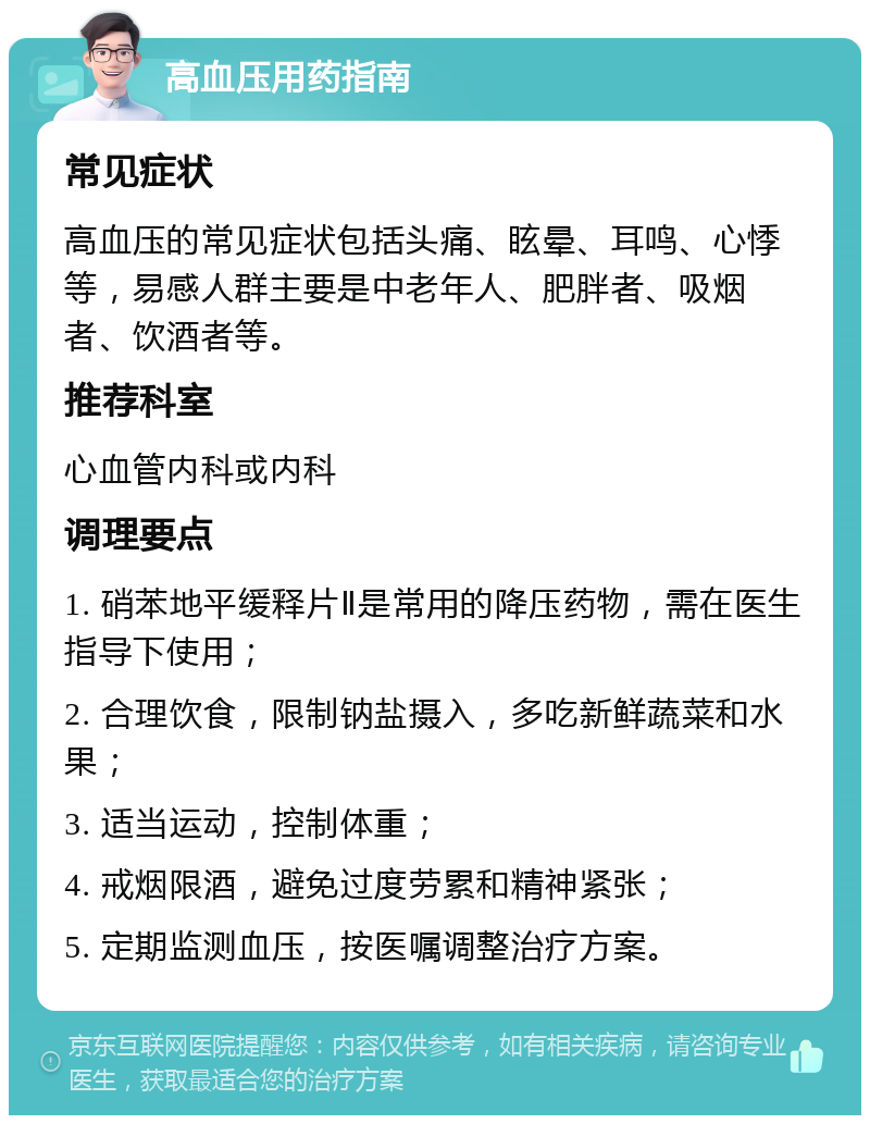 高血压用药指南 常见症状 高血压的常见症状包括头痛、眩晕、耳鸣、心悸等，易感人群主要是中老年人、肥胖者、吸烟者、饮酒者等。 推荐科室 心血管内科或内科 调理要点 1. 硝苯地平缓释片Ⅱ是常用的降压药物，需在医生指导下使用； 2. 合理饮食，限制钠盐摄入，多吃新鲜蔬菜和水果； 3. 适当运动，控制体重； 4. 戒烟限酒，避免过度劳累和精神紧张； 5. 定期监测血压，按医嘱调整治疗方案。