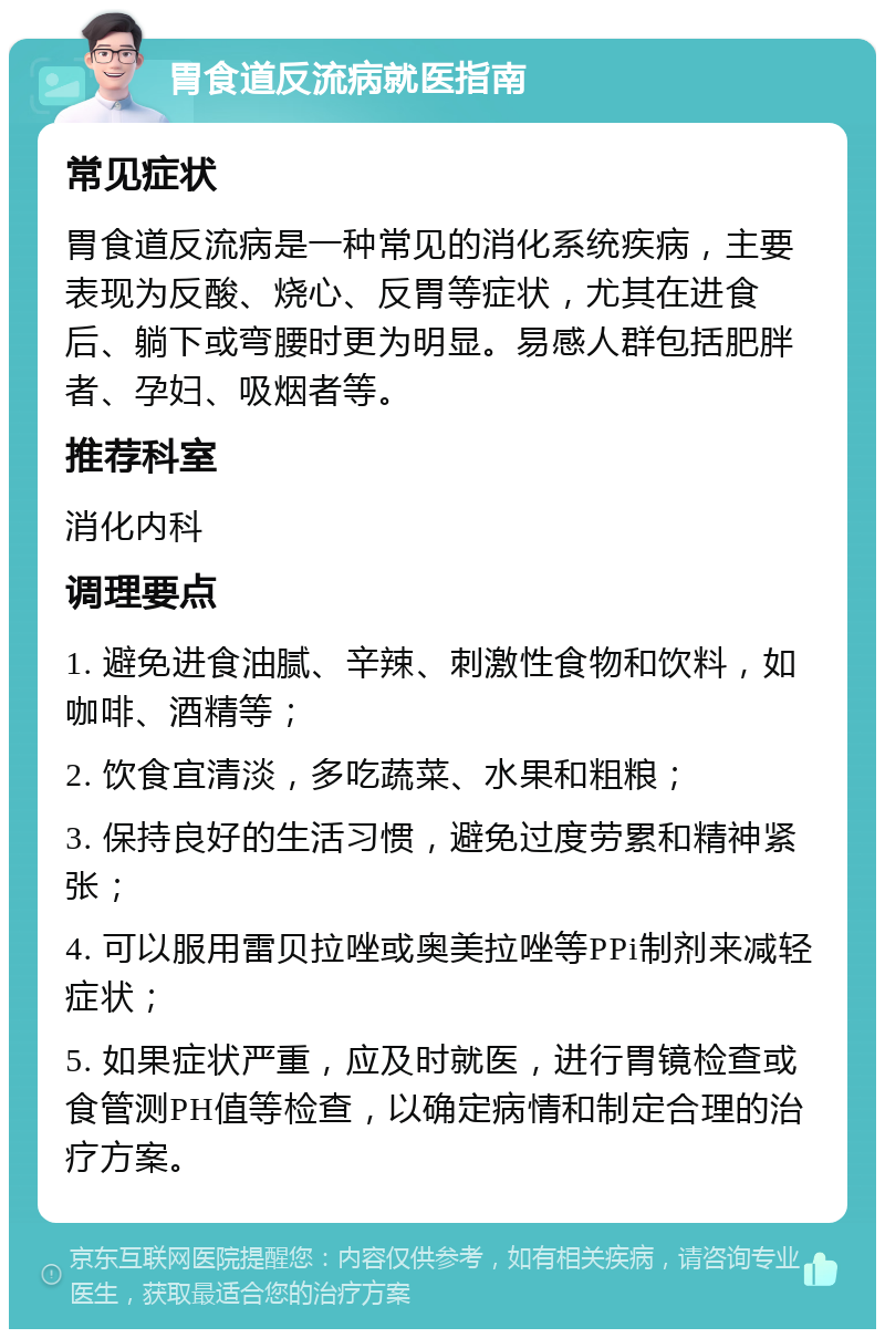 胃食道反流病就医指南 常见症状 胃食道反流病是一种常见的消化系统疾病，主要表现为反酸、烧心、反胃等症状，尤其在进食后、躺下或弯腰时更为明显。易感人群包括肥胖者、孕妇、吸烟者等。 推荐科室 消化内科 调理要点 1. 避免进食油腻、辛辣、刺激性食物和饮料，如咖啡、酒精等； 2. 饮食宜清淡，多吃蔬菜、水果和粗粮； 3. 保持良好的生活习惯，避免过度劳累和精神紧张； 4. 可以服用雷贝拉唑或奥美拉唑等PPi制剂来减轻症状； 5. 如果症状严重，应及时就医，进行胃镜检查或食管测PH值等检查，以确定病情和制定合理的治疗方案。