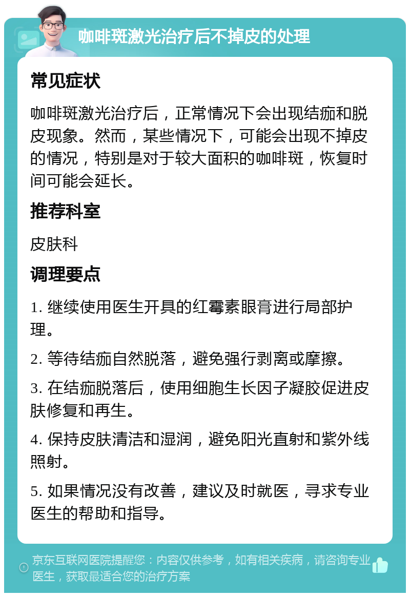 咖啡斑激光治疗后不掉皮的处理 常见症状 咖啡斑激光治疗后，正常情况下会出现结痂和脱皮现象。然而，某些情况下，可能会出现不掉皮的情况，特别是对于较大面积的咖啡斑，恢复时间可能会延长。 推荐科室 皮肤科 调理要点 1. 继续使用医生开具的红霉素眼膏进行局部护理。 2. 等待结痂自然脱落，避免强行剥离或摩擦。 3. 在结痂脱落后，使用细胞生长因子凝胶促进皮肤修复和再生。 4. 保持皮肤清洁和湿润，避免阳光直射和紫外线照射。 5. 如果情况没有改善，建议及时就医，寻求专业医生的帮助和指导。