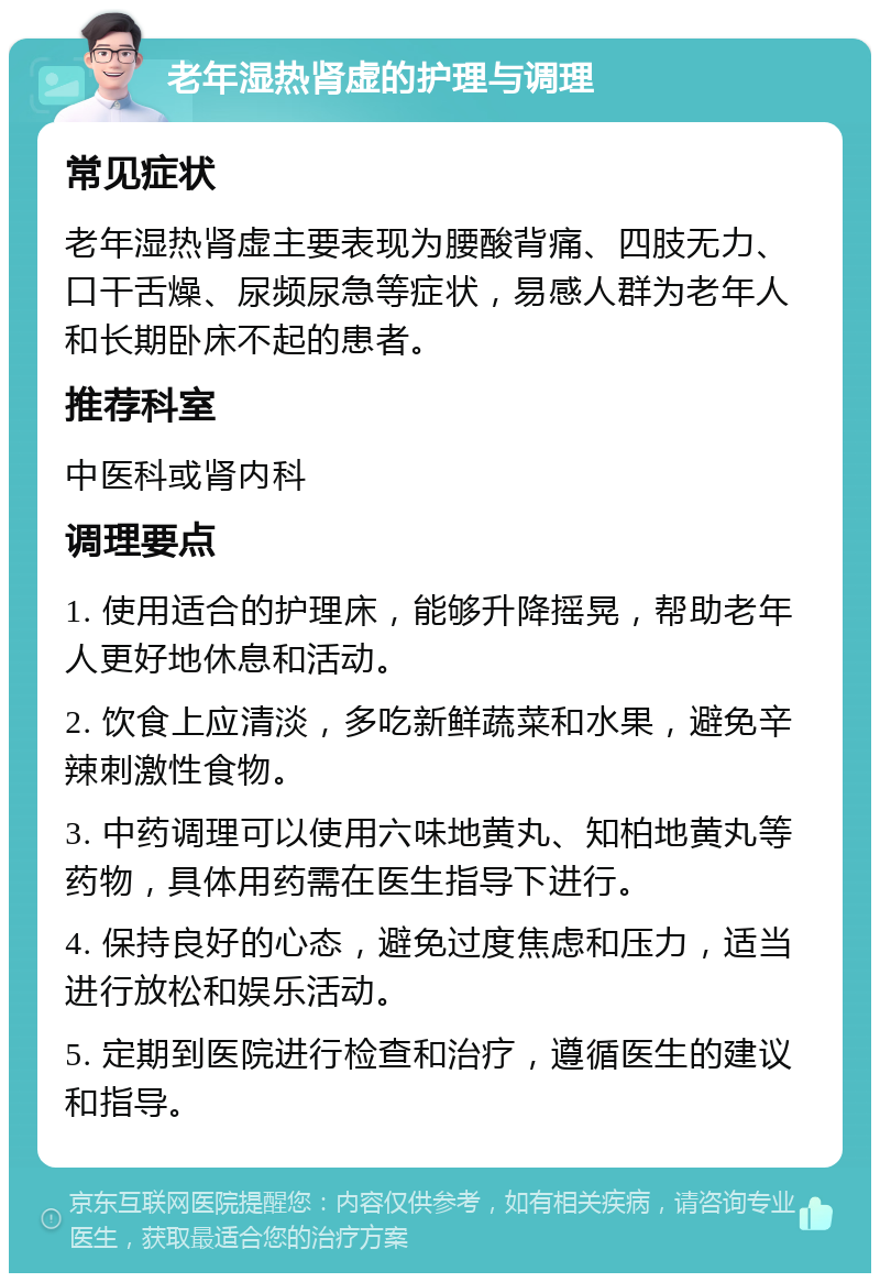 老年湿热肾虚的护理与调理 常见症状 老年湿热肾虚主要表现为腰酸背痛、四肢无力、口干舌燥、尿频尿急等症状，易感人群为老年人和长期卧床不起的患者。 推荐科室 中医科或肾内科 调理要点 1. 使用适合的护理床，能够升降摇晃，帮助老年人更好地休息和活动。 2. 饮食上应清淡，多吃新鲜蔬菜和水果，避免辛辣刺激性食物。 3. 中药调理可以使用六味地黄丸、知柏地黄丸等药物，具体用药需在医生指导下进行。 4. 保持良好的心态，避免过度焦虑和压力，适当进行放松和娱乐活动。 5. 定期到医院进行检查和治疗，遵循医生的建议和指导。