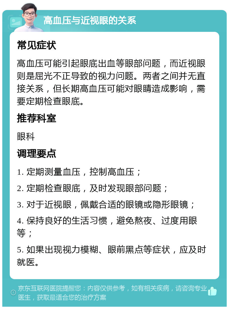 高血压与近视眼的关系 常见症状 高血压可能引起眼底出血等眼部问题，而近视眼则是屈光不正导致的视力问题。两者之间并无直接关系，但长期高血压可能对眼睛造成影响，需要定期检查眼底。 推荐科室 眼科 调理要点 1. 定期测量血压，控制高血压； 2. 定期检查眼底，及时发现眼部问题； 3. 对于近视眼，佩戴合适的眼镜或隐形眼镜； 4. 保持良好的生活习惯，避免熬夜、过度用眼等； 5. 如果出现视力模糊、眼前黑点等症状，应及时就医。